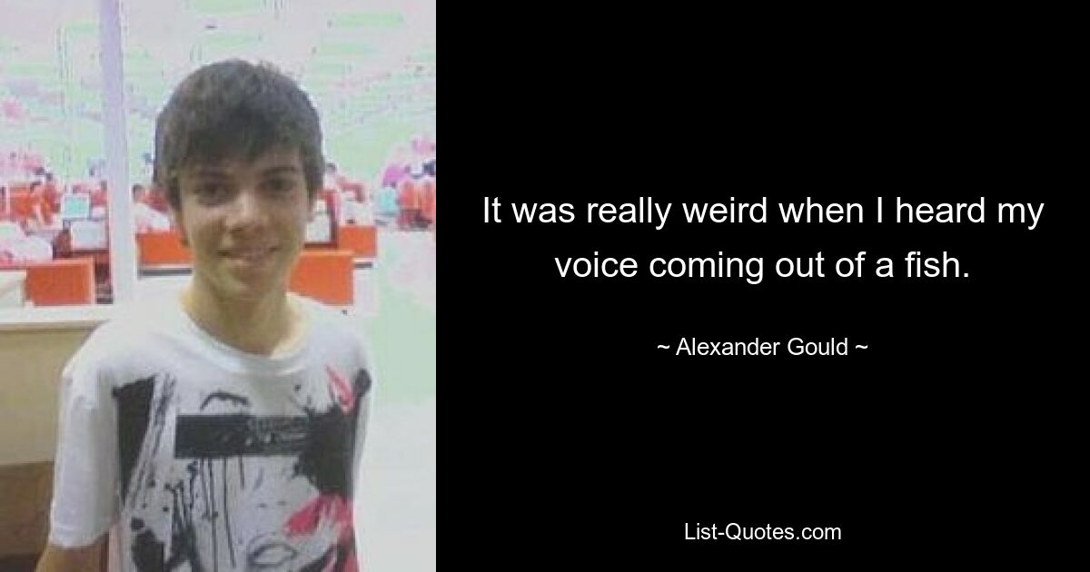 It was really weird when I heard my voice coming out of a fish. — © Alexander Gould