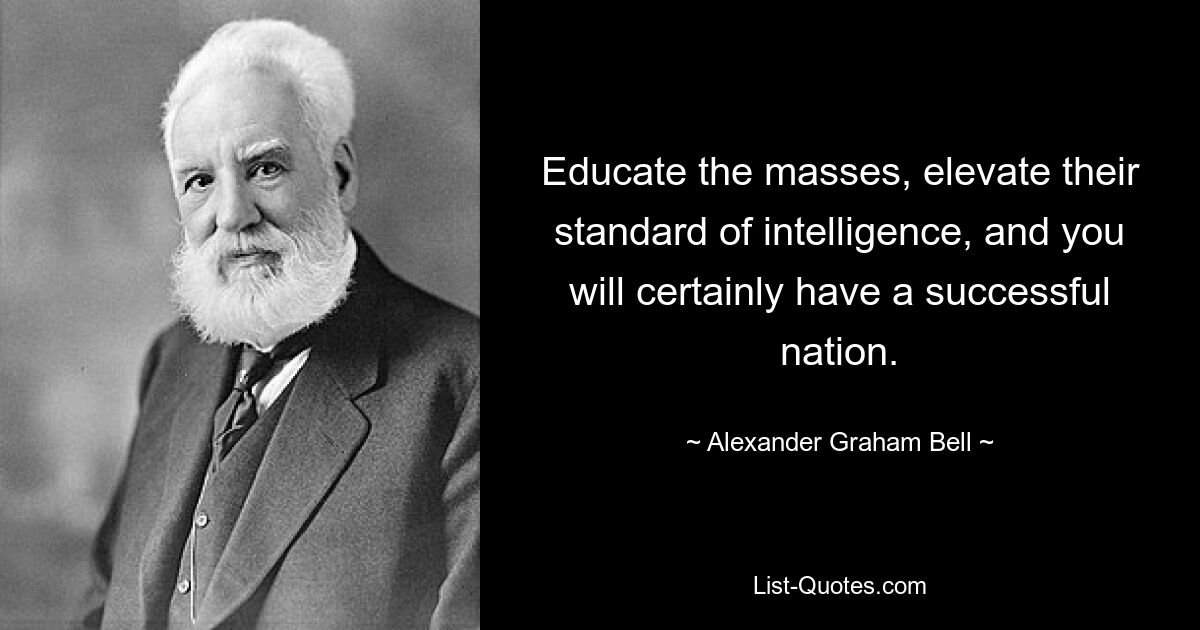 Educate the masses, elevate their standard of intelligence, and you will certainly have a successful nation. — © Alexander Graham Bell