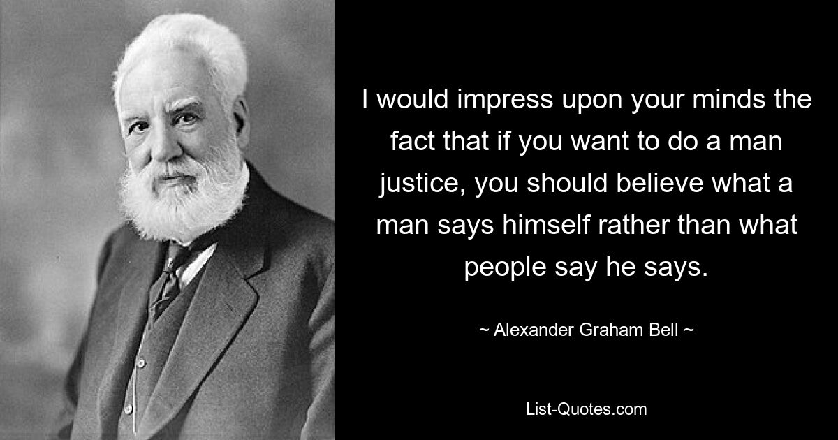 I would impress upon your minds the fact that if you want to do a man justice, you should believe what a man says himself rather than what people say he says. — © Alexander Graham Bell