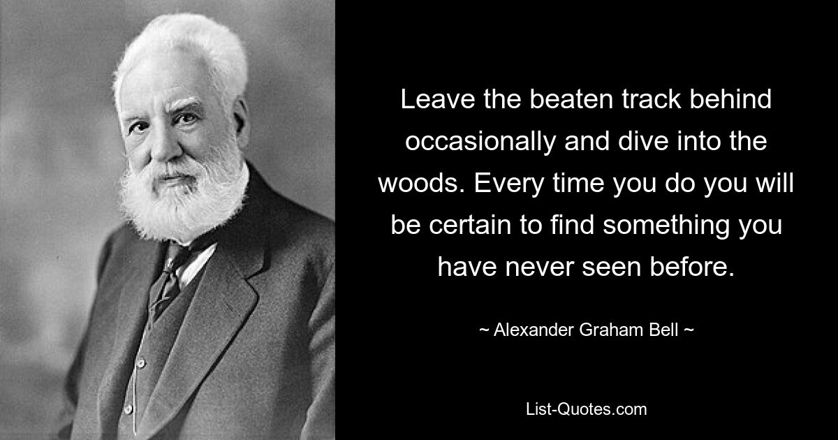 Leave the beaten track behind occasionally and dive into the woods. Every time you do you will be certain to find something you have never seen before. — © Alexander Graham Bell