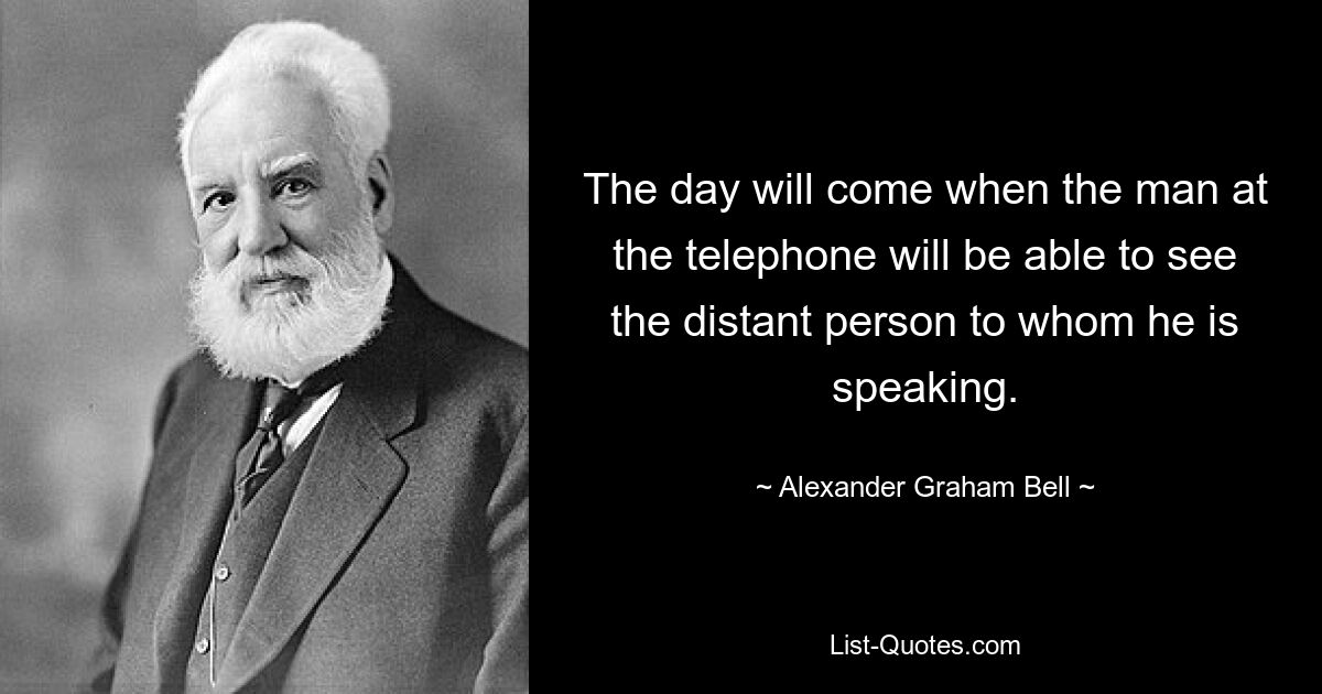 The day will come when the man at the telephone will be able to see the distant person to whom he is speaking. — © Alexander Graham Bell