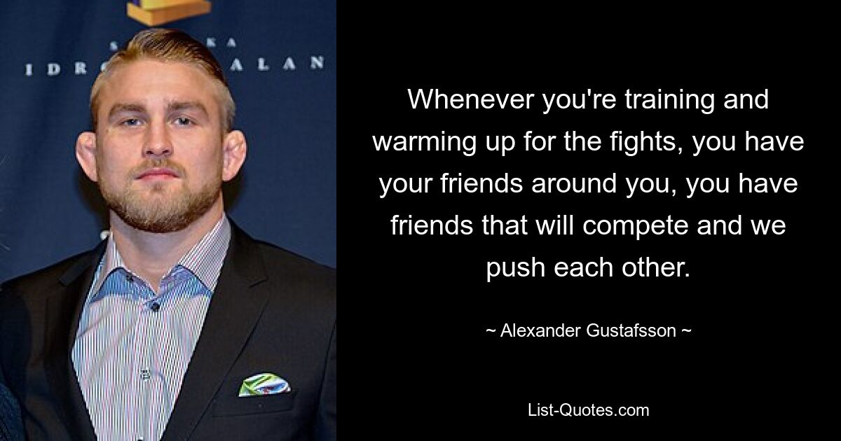 Whenever you're training and warming up for the fights, you have your friends around you, you have friends that will compete and we push each other. — © Alexander Gustafsson