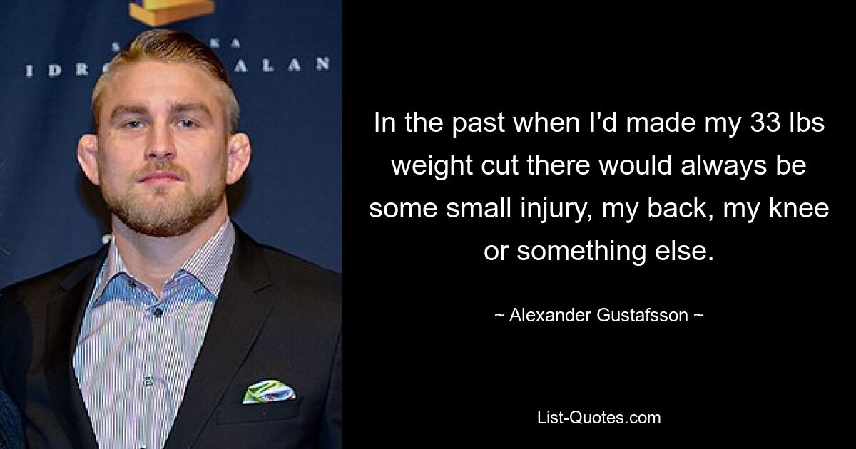 In the past when I'd made my 33 lbs weight cut there would always be some small injury, my back, my knee or something else. — © Alexander Gustafsson