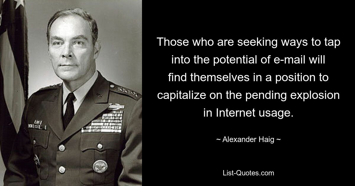 Those who are seeking ways to tap into the potential of e-mail will find themselves in a position to capitalize on the pending explosion in Internet usage. — © Alexander Haig