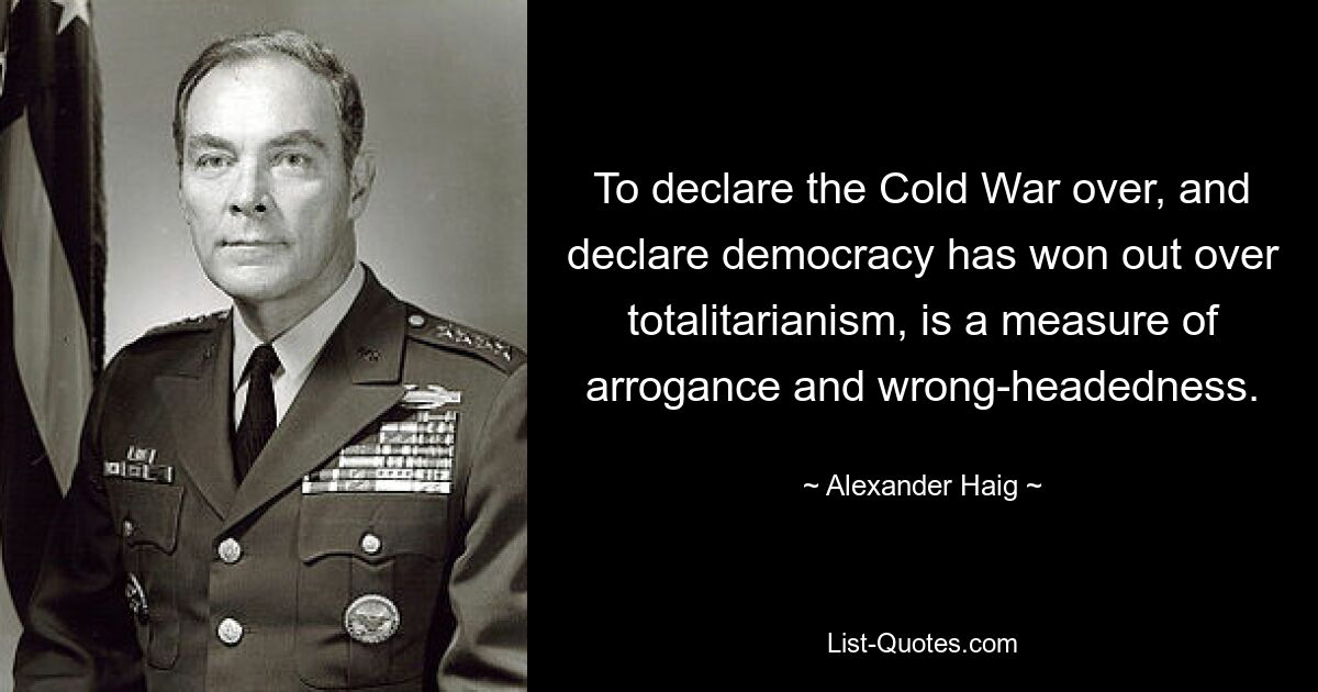 To declare the Cold War over, and declare democracy has won out over totalitarianism, is a measure of arrogance and wrong-headedness. — © Alexander Haig