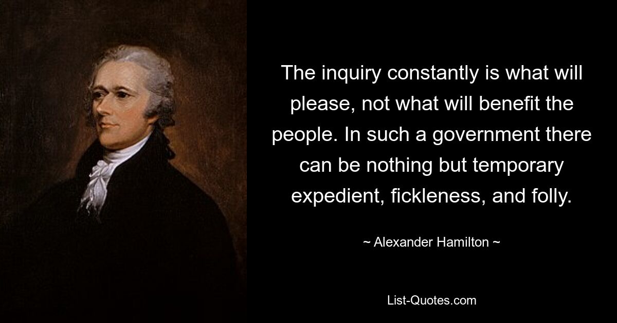 The inquiry constantly is what will please, not what will benefit the people. In such a government there can be nothing but temporary expedient, fickleness, and folly. — © Alexander Hamilton