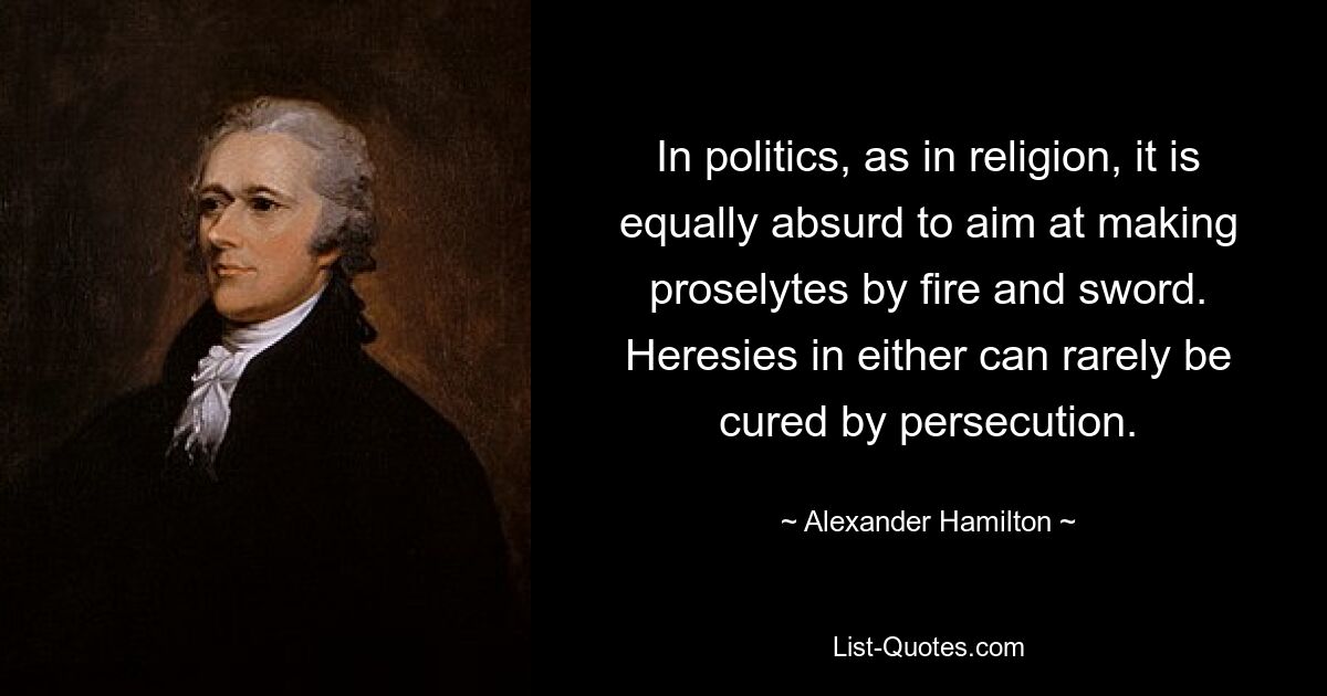 In politics, as in religion, it is equally absurd to aim at making proselytes by fire and sword. Heresies in either can rarely be cured by persecution. — © Alexander Hamilton