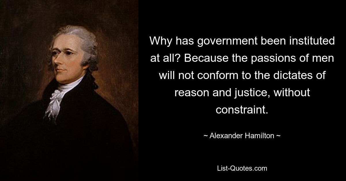 Why has government been instituted at all? Because the passions of men will not conform to the dictates of reason and justice, without constraint. — © Alexander Hamilton