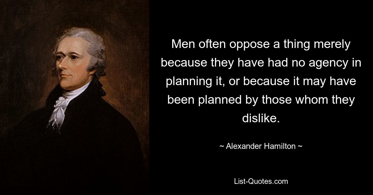 Men often oppose a thing merely because they have had no agency in planning it, or because it may have been planned by those whom they dislike. — © Alexander Hamilton