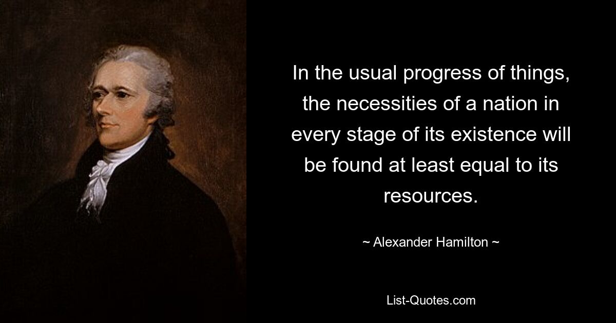 In the usual progress of things, the necessities of a nation in every stage of its existence will be found at least equal to its resources. — © Alexander Hamilton