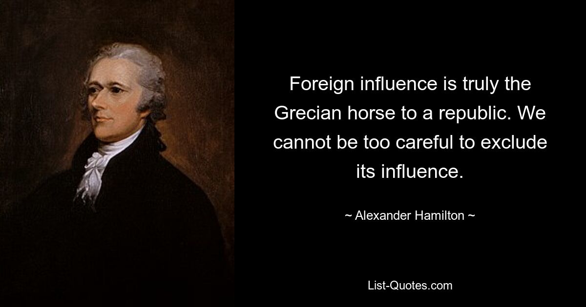 Foreign influence is truly the Grecian horse to a republic. We cannot be too careful to exclude its influence. — © Alexander Hamilton