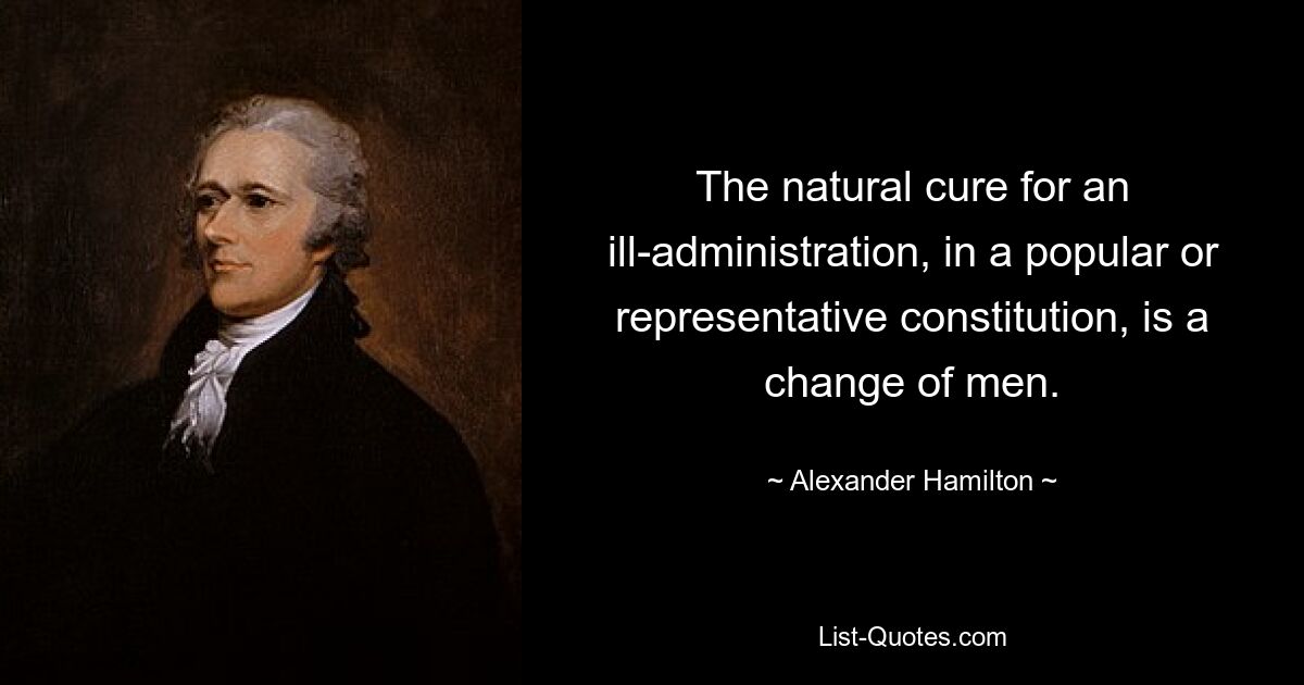 The natural cure for an ill-administration, in a popular or representative constitution, is a change of men. — © Alexander Hamilton