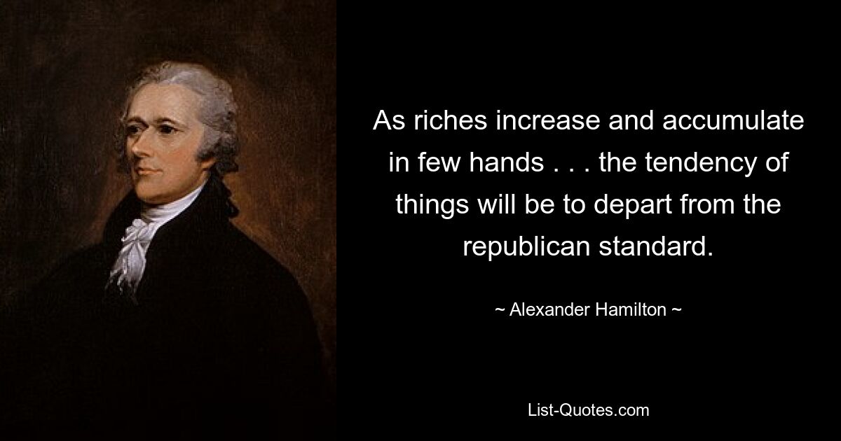 As riches increase and accumulate in few hands . . . the tendency of things will be to depart from the republican standard. — © Alexander Hamilton