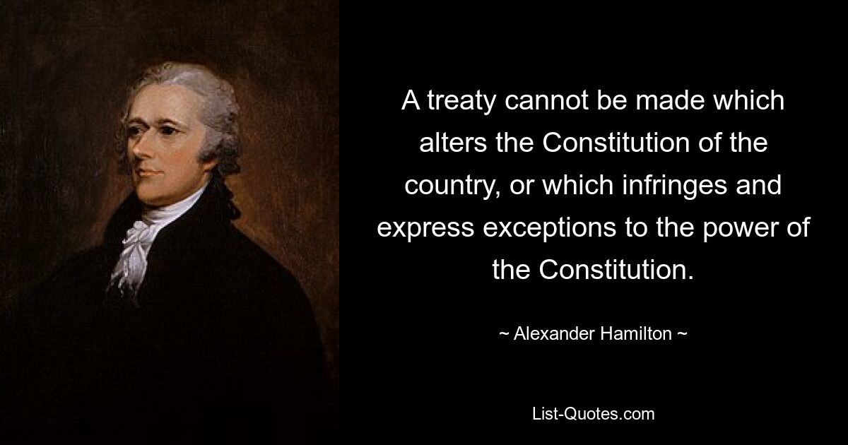 A treaty cannot be made which alters the Constitution of the country, or which infringes and express exceptions to the power of the Constitution. — © Alexander Hamilton