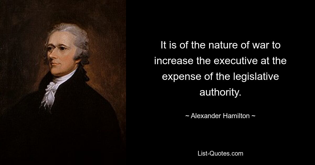 It is of the nature of war to increase the executive at the expense of the legislative authority. — © Alexander Hamilton