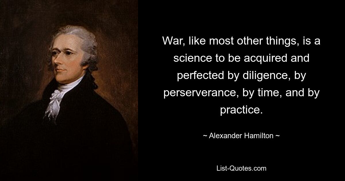 War, like most other things, is a science to be acquired and perfected by diligence, by perserverance, by time, and by practice. — © Alexander Hamilton