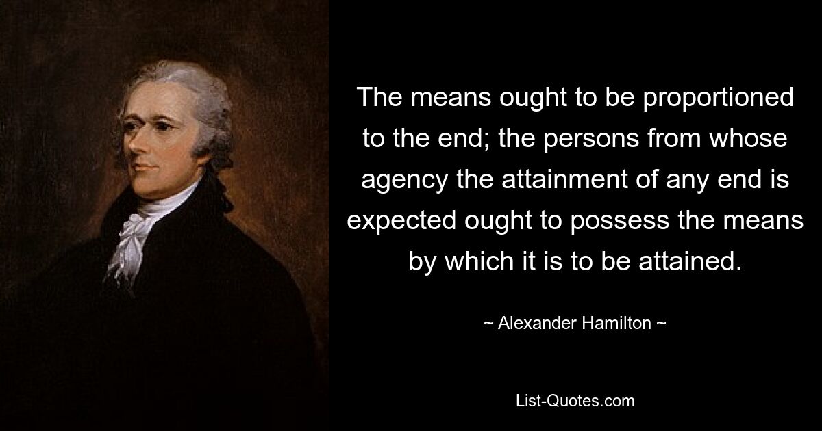 The means ought to be proportioned to the end; the persons from whose agency the attainment of any end is expected ought to possess the means by which it is to be attained. — © Alexander Hamilton