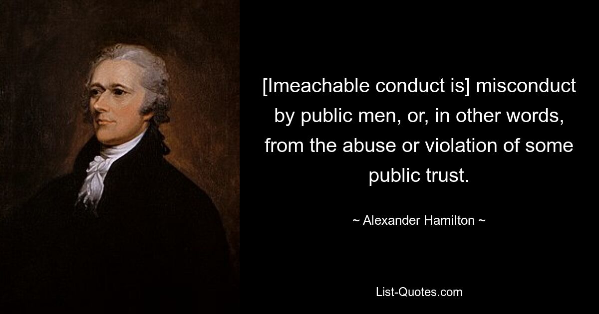 [Imeachable conduct is] misconduct by public men, or, in other words, from the abuse or violation of some public trust. — © Alexander Hamilton