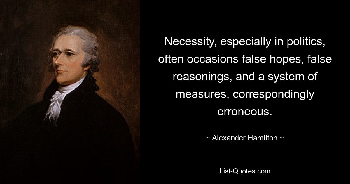 Necessity, especially in politics, often occasions false hopes, false reasonings, and a system of measures, correspondingly erroneous. — © Alexander Hamilton