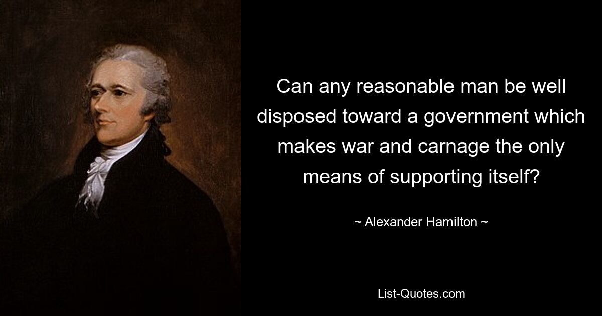 Can any reasonable man be well disposed toward a government which makes war and carnage the only means of supporting itself? — © Alexander Hamilton