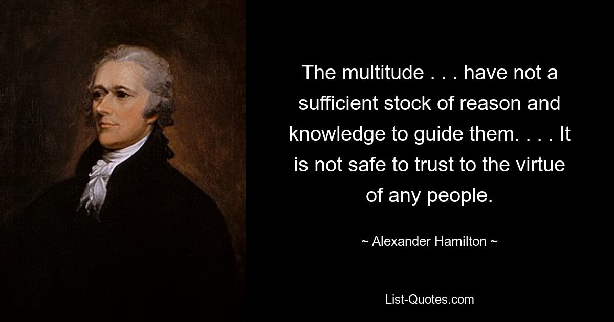 The multitude . . . have not a sufficient stock of reason and knowledge to guide them. . . . It is not safe to trust to the virtue of any people. — © Alexander Hamilton