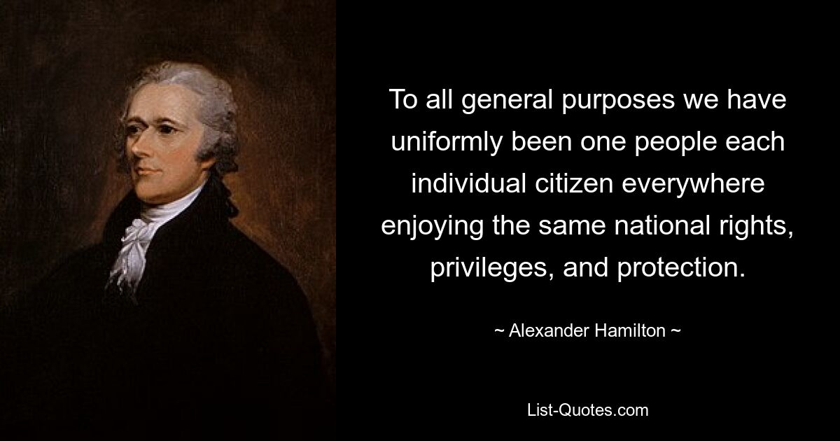 To all general purposes we have uniformly been one people each individual citizen everywhere enjoying the same national rights, privileges, and protection. — © Alexander Hamilton