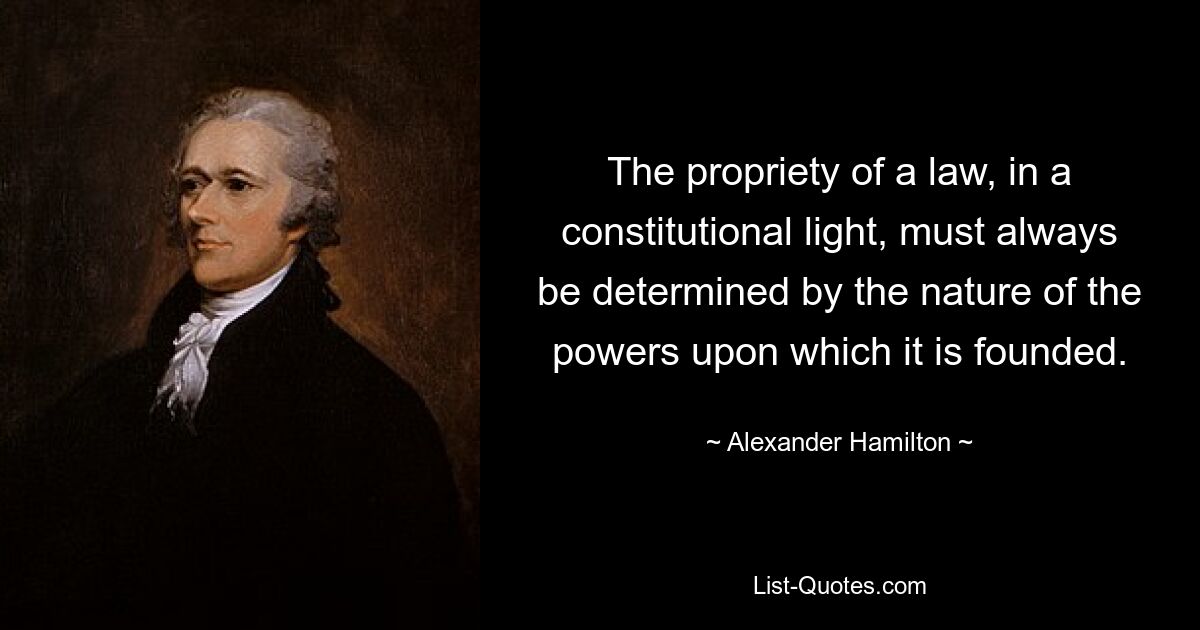 The propriety of a law, in a constitutional light, must always be determined by the nature of the powers upon which it is founded. — © Alexander Hamilton