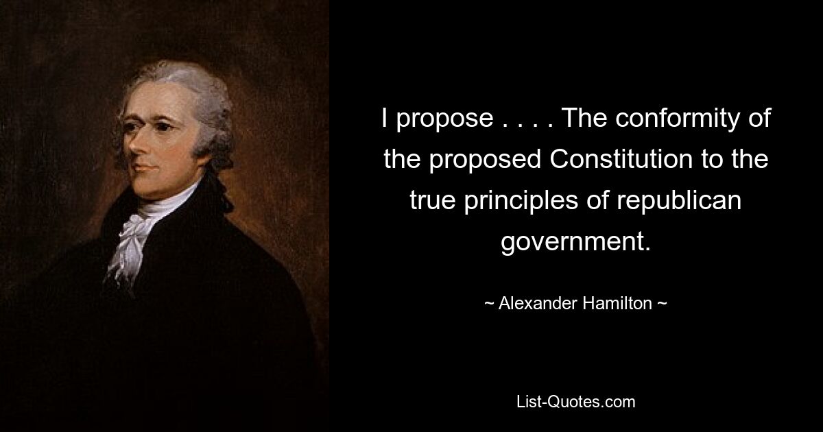 I propose . . . . The conformity of the proposed Constitution to the true principles of republican government. — © Alexander Hamilton