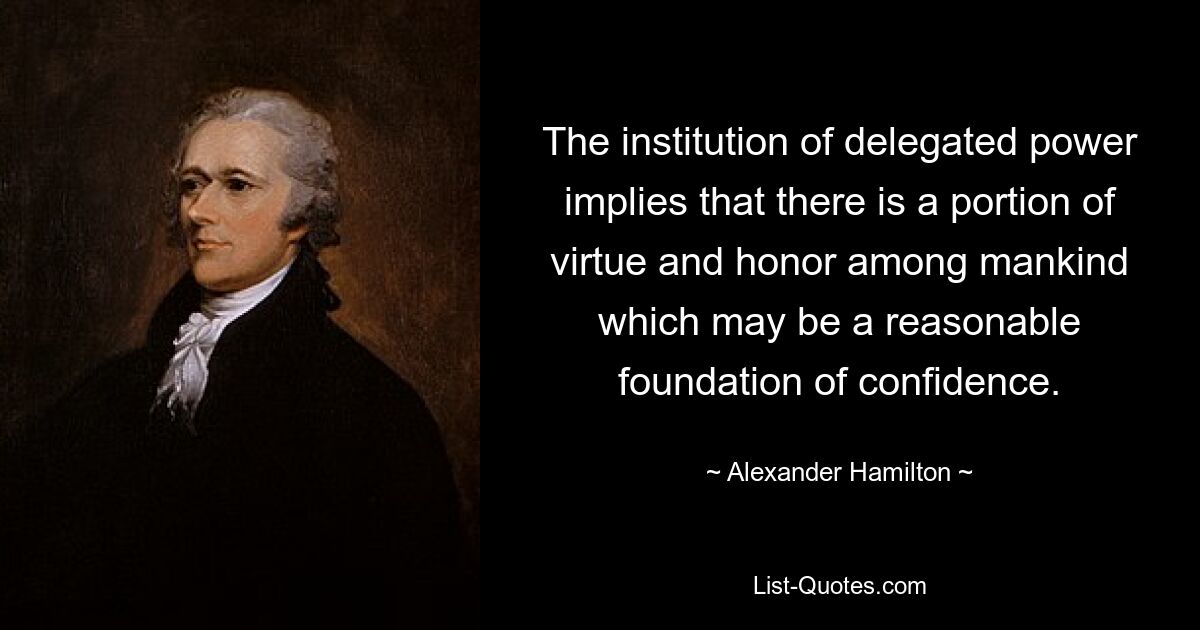 The institution of delegated power implies that there is a portion of virtue and honor among mankind which may be a reasonable foundation of confidence. — © Alexander Hamilton