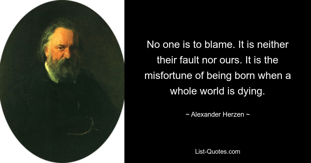 No one is to blame. It is neither their fault nor ours. It is the misfortune of being born when a whole world is dying. — © Alexander Herzen