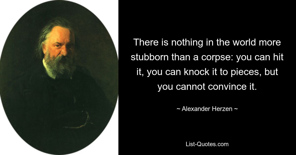 There is nothing in the world more stubborn than a corpse: you can hit it, you can knock it to pieces, but you cannot convince it. — © Alexander Herzen