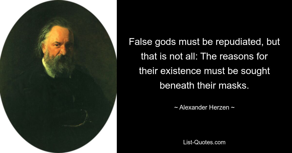 False gods must be repudiated, but that is not all: The reasons for their existence must be sought beneath their masks. — © Alexander Herzen