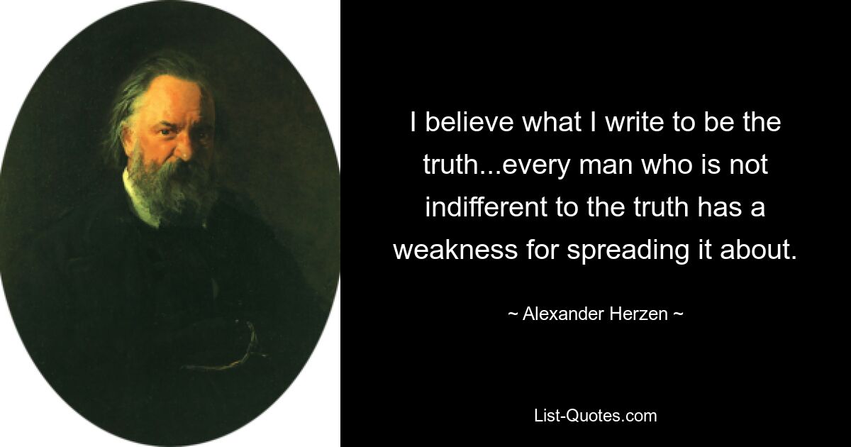 I believe what I write to be the truth...every man who is not indifferent to the truth has a weakness for spreading it about. — © Alexander Herzen