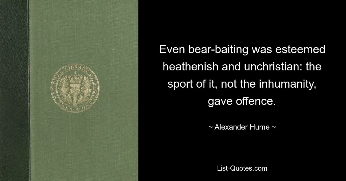 Even bear-baiting was esteemed heathenish and unchristian: the sport of it, not the inhumanity, gave offence. — © Alexander Hume