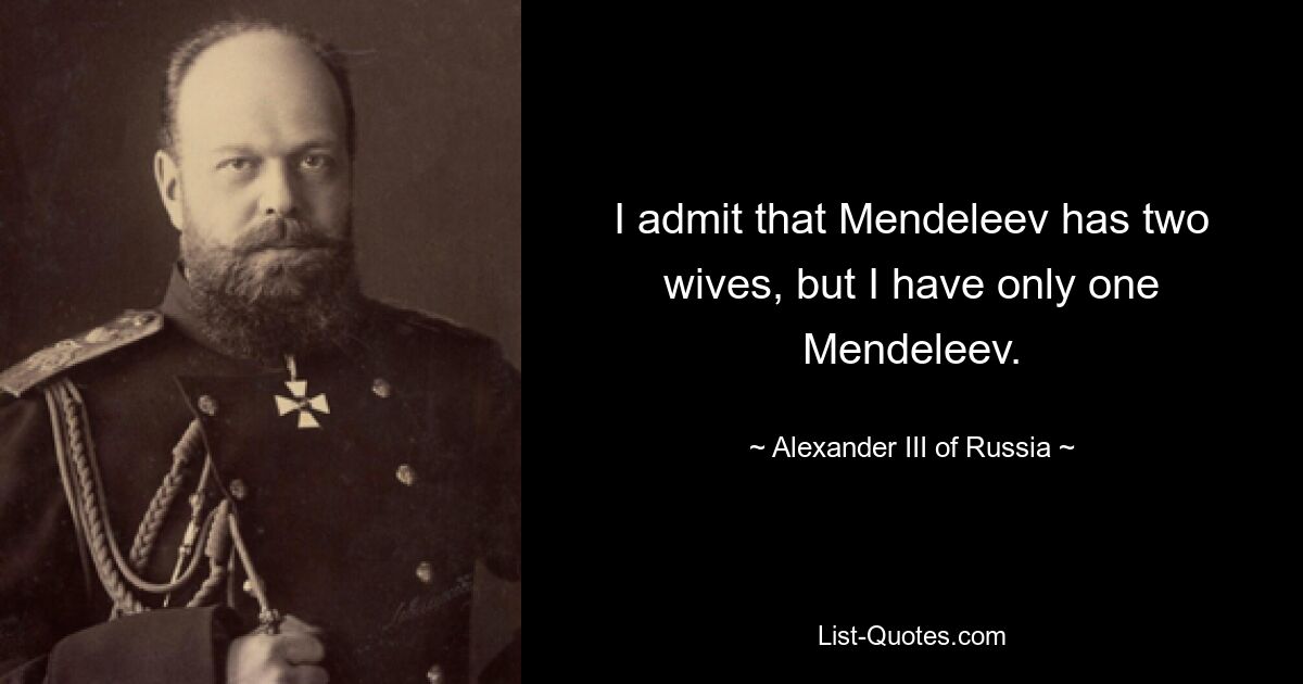 I admit that Mendeleev has two wives, but I have only one Mendeleev. — © Alexander III of Russia