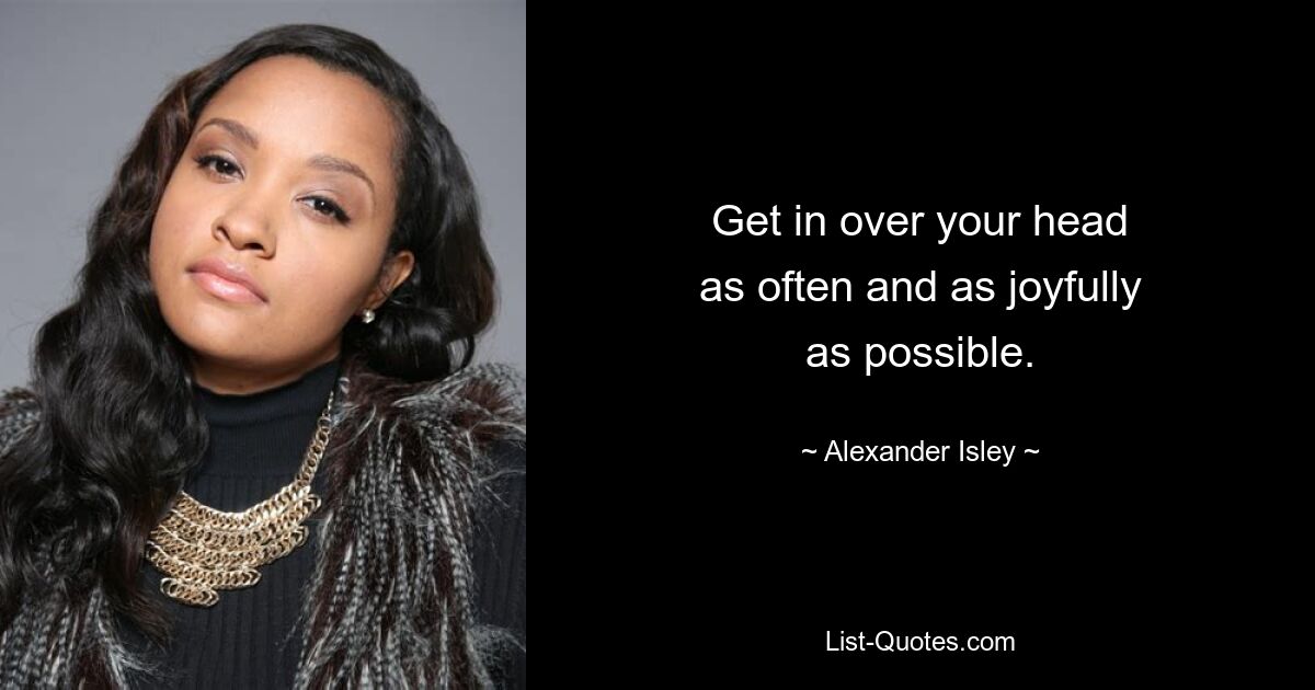 Get in over your head
as often and as joyfully
as possible. — © Alexander Isley