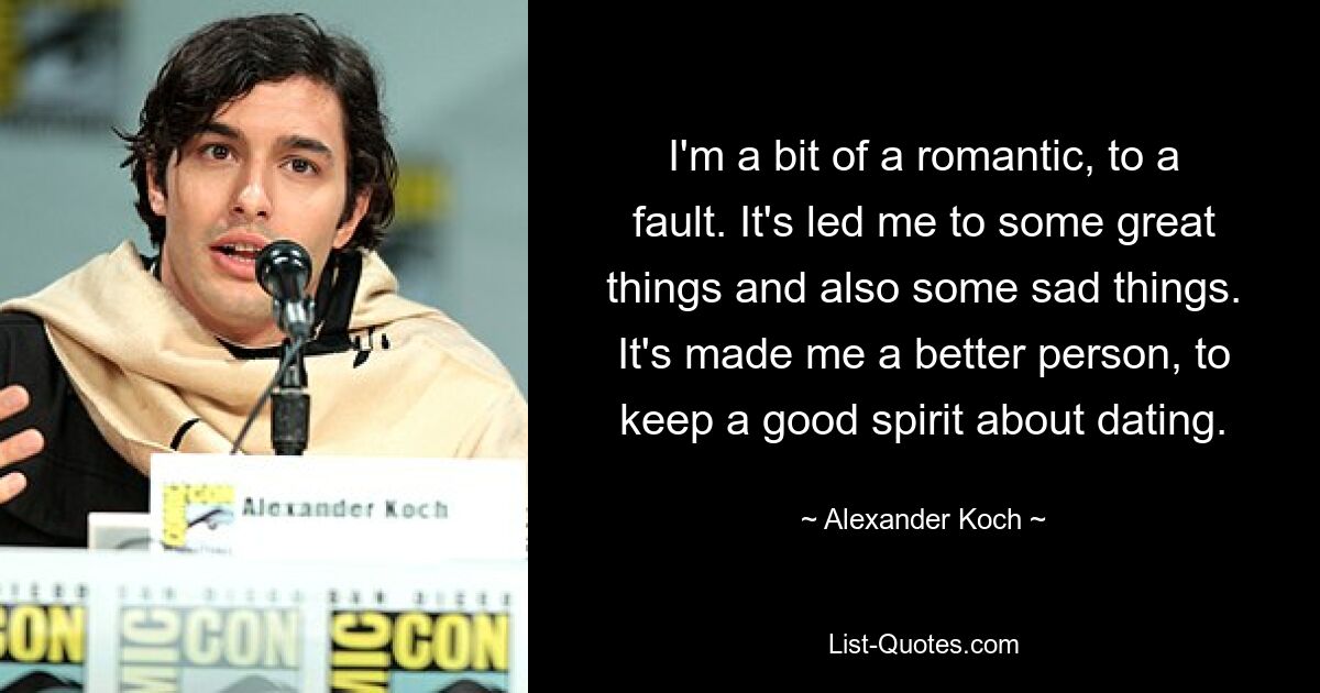 I'm a bit of a romantic, to a fault. It's led me to some great things and also some sad things. It's made me a better person, to keep a good spirit about dating. — © Alexander Koch