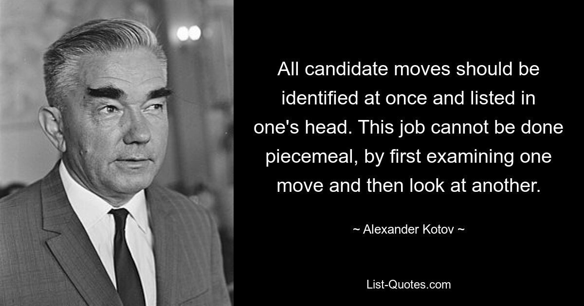 All candidate moves should be identified at once and listed in one's head. This job cannot be done piecemeal, by first examining one move and then look at another. — © Alexander Kotov