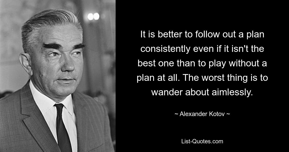 It is better to follow out a plan consistently even if it isn't the best one than to play without a plan at all. The worst thing is to wander about aimlessly. — © Alexander Kotov