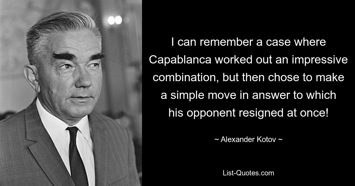 I can remember a case where Capablanca worked out an impressive combination, but then chose to make a simple move in answer to which his opponent resigned at once! — © Alexander Kotov