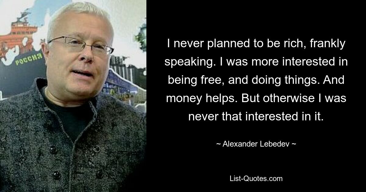 I never planned to be rich, frankly speaking. I was more interested in being free, and doing things. And money helps. But otherwise I was never that interested in it. — © Alexander Lebedev