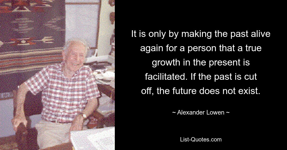 It is only by making the past alive again for a person that a true growth in the present is facilitated. If the past is cut off, the future does not exist. — © Alexander Lowen