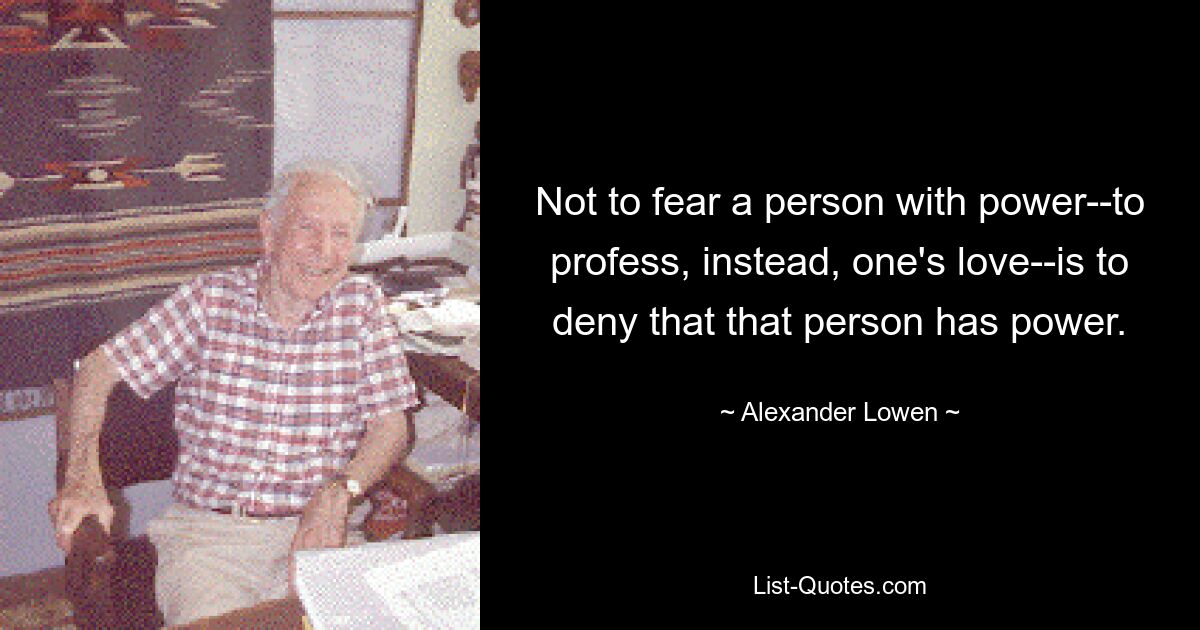 Not to fear a person with power--to profess, instead, one's love--is to deny that that person has power. — © Alexander Lowen