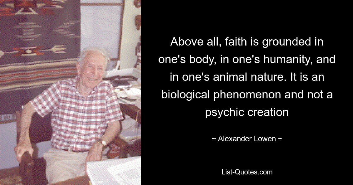 Above all, faith is grounded in one's body, in one's humanity, and in one's animal nature. It is an biological phenomenon and not a psychic creation — © Alexander Lowen