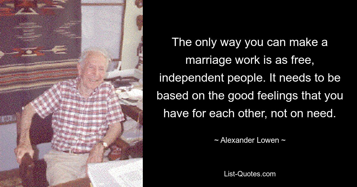 The only way you can make a marriage work is as free, independent people. It needs to be based on the good feelings that you have for each other, not on need. — © Alexander Lowen