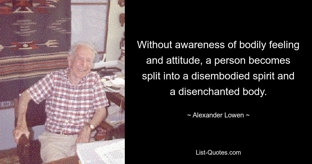 Without awareness of bodily feeling and attitude, a person becomes split into a disembodied spirit and a disenchanted body. — © Alexander Lowen