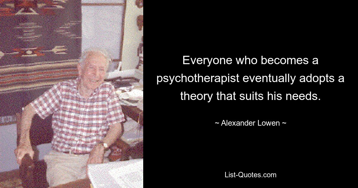 Everyone who becomes a psychotherapist eventually adopts a theory that suits his needs. — © Alexander Lowen