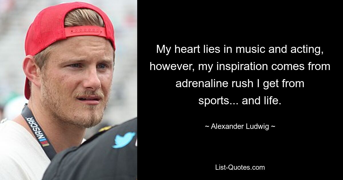 My heart lies in music and acting, however, my inspiration comes from adrenaline rush I get from sports... and life. — © Alexander Ludwig