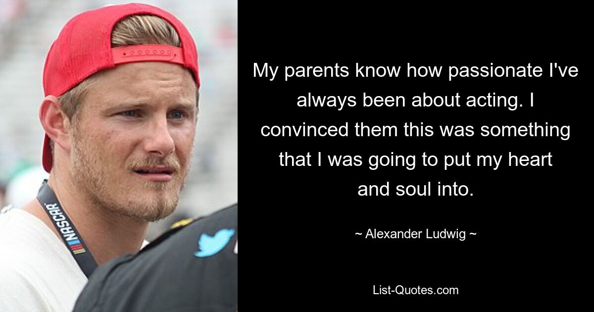 My parents know how passionate I've always been about acting. I convinced them this was something that I was going to put my heart and soul into. — © Alexander Ludwig