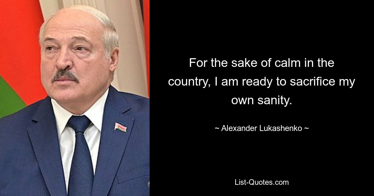 For the sake of calm in the country, I am ready to sacrifice my own sanity. — © Alexander Lukashenko